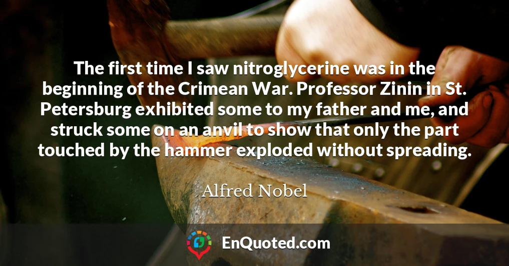 The first time I saw nitroglycerine was in the beginning of the Crimean War. Professor Zinin in St. Petersburg exhibited some to my father and me, and struck some on an anvil to show that only the part touched by the hammer exploded without spreading.