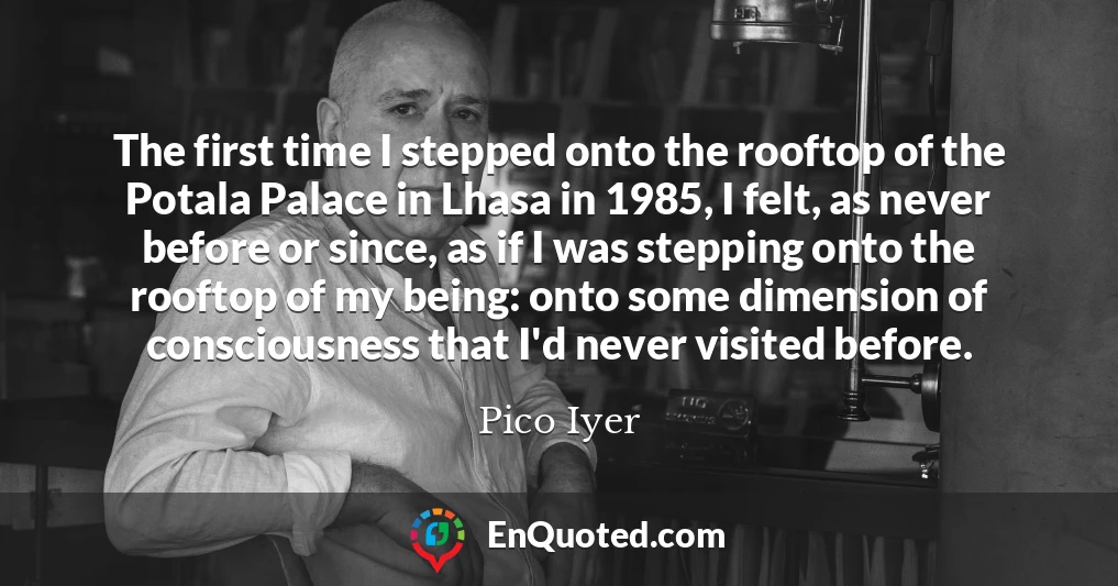 The first time I stepped onto the rooftop of the Potala Palace in Lhasa in 1985, I felt, as never before or since, as if I was stepping onto the rooftop of my being: onto some dimension of consciousness that I'd never visited before.