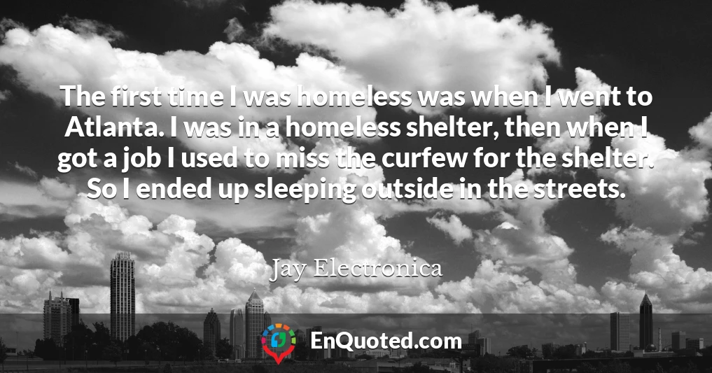 The first time I was homeless was when I went to Atlanta. I was in a homeless shelter, then when I got a job I used to miss the curfew for the shelter. So I ended up sleeping outside in the streets.