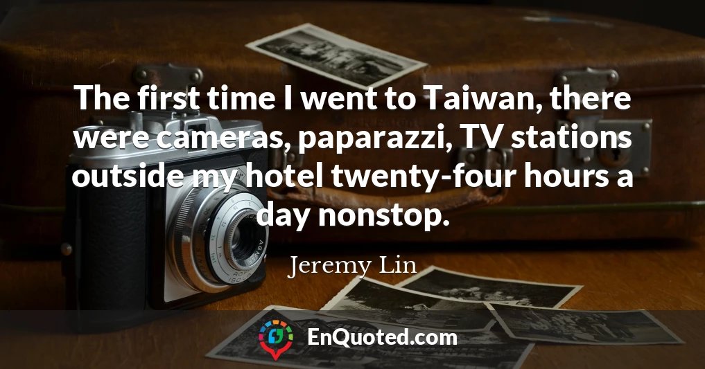 The first time I went to Taiwan, there were cameras, paparazzi, TV stations outside my hotel twenty-four hours a day nonstop.