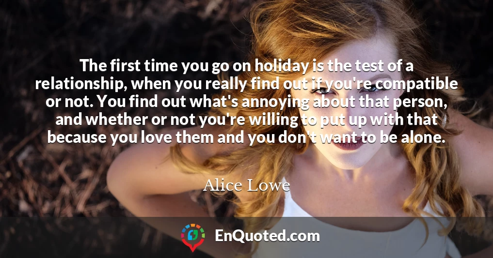 The first time you go on holiday is the test of a relationship, when you really find out if you're compatible or not. You find out what's annoying about that person, and whether or not you're willing to put up with that because you love them and you don't want to be alone.