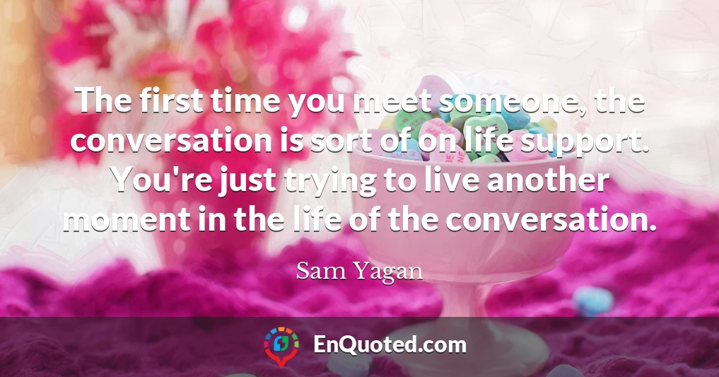 The first time you meet someone, the conversation is sort of on life support. You're just trying to live another moment in the life of the conversation.