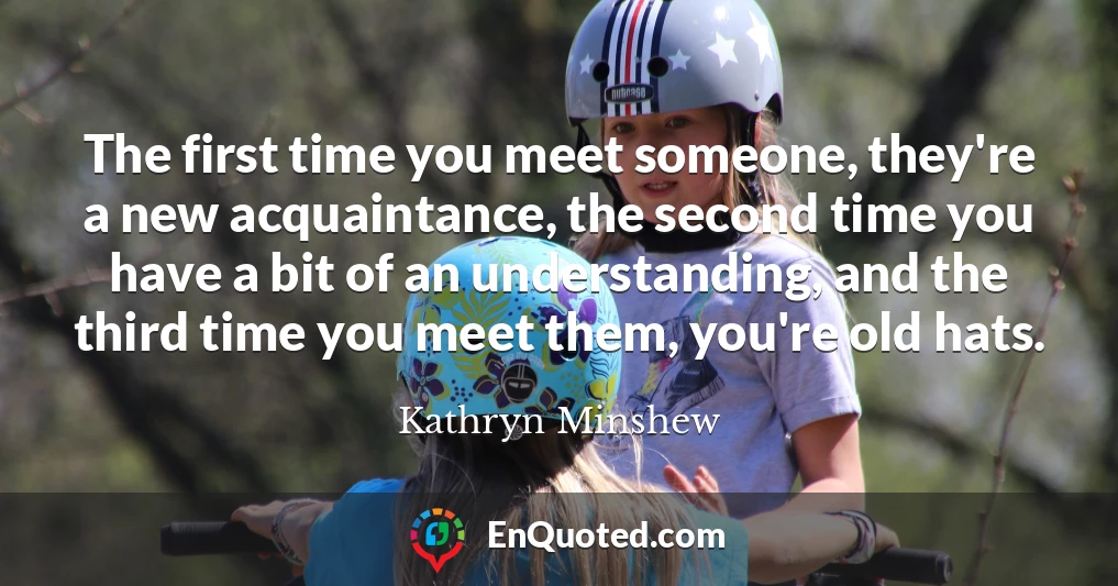 The first time you meet someone, they're a new acquaintance, the second time you have a bit of an understanding, and the third time you meet them, you're old hats.