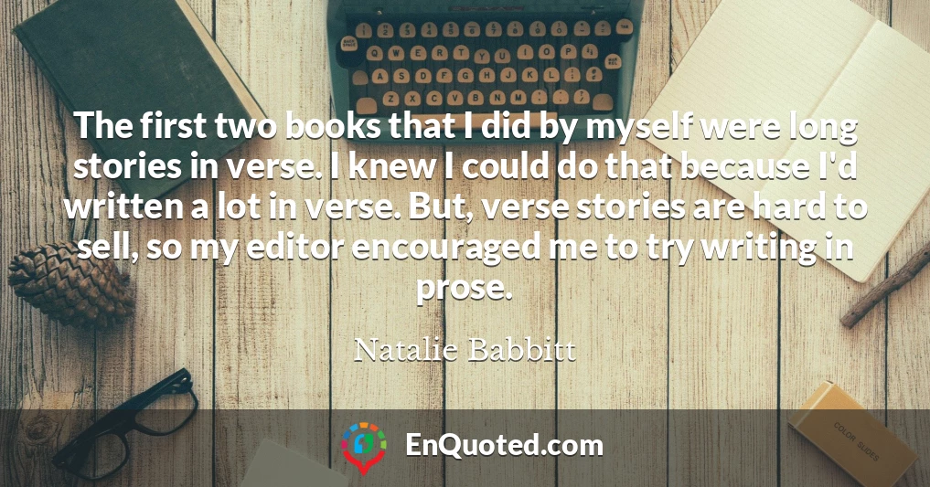 The first two books that I did by myself were long stories in verse. I knew I could do that because I'd written a lot in verse. But, verse stories are hard to sell, so my editor encouraged me to try writing in prose.