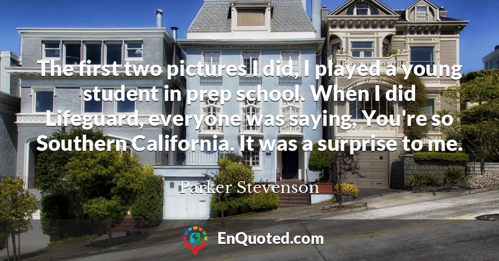 The first two pictures I did, I played a young student in prep school. When I did Lifeguard, everyone was saying, You're so Southern California. It was a surprise to me.