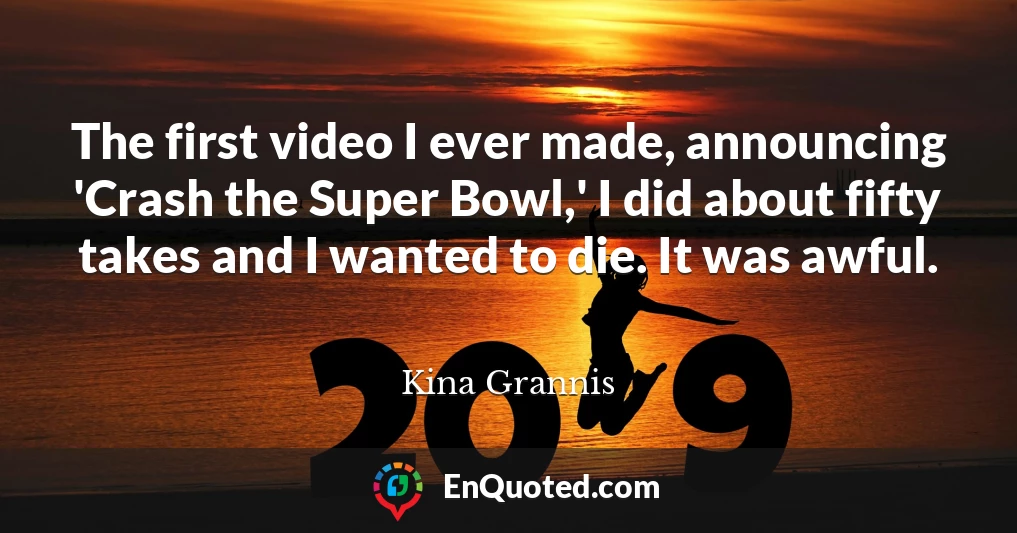 The first video I ever made, announcing 'Crash the Super Bowl,' I did about fifty takes and I wanted to die. It was awful.