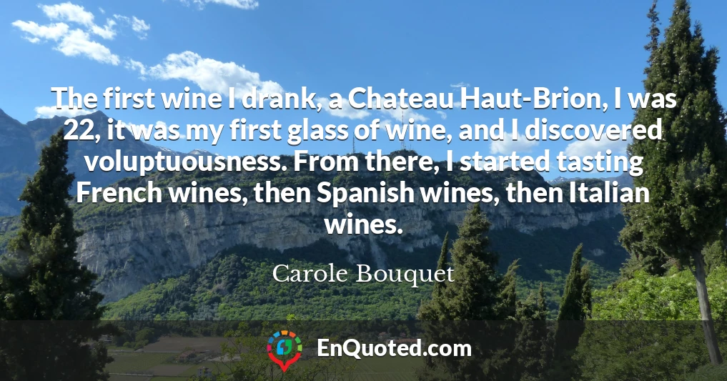 The first wine I drank, a Chateau Haut-Brion, I was 22, it was my first glass of wine, and I discovered voluptuousness. From there, I started tasting French wines, then Spanish wines, then Italian wines.