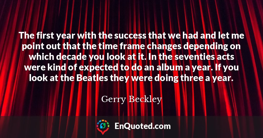 The first year with the success that we had and let me point out that the time frame changes depending on which decade you look at it. In the seventies acts were kind of expected to do an album a year. If you look at the Beatles they were doing three a year.