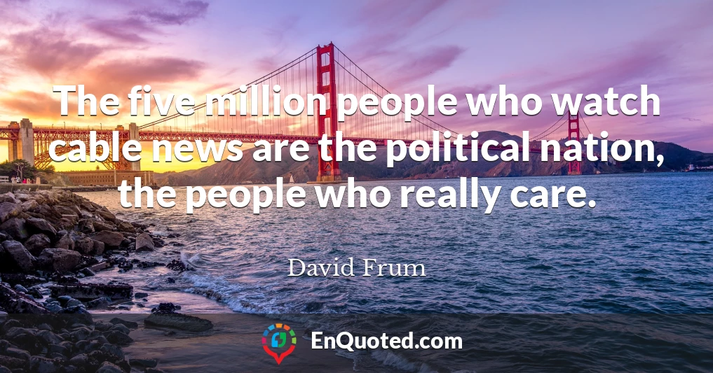 The five million people who watch cable news are the political nation, the people who really care.