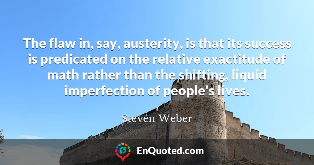 The flaw in, say, austerity, is that its success is predicated on the relative exactitude of math rather than the shifting, liquid imperfection of people's lives.