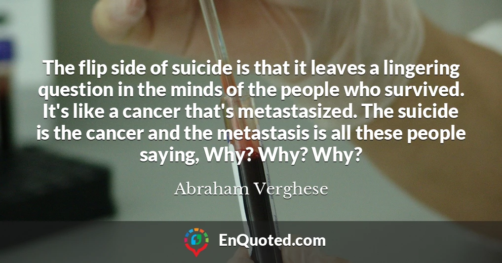 The flip side of suicide is that it leaves a lingering question in the minds of the people who survived. It's like a cancer that's metastasized. The suicide is the cancer and the metastasis is all these people saying, Why? Why? Why?