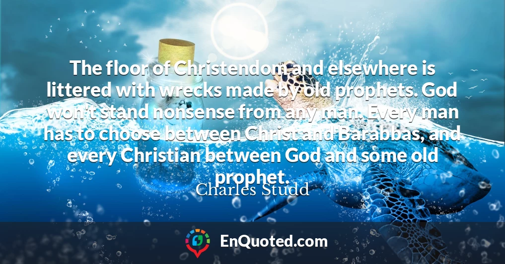 The floor of Christendom and elsewhere is littered with wrecks made by old prophets. God won't stand nonsense from any man. Every man has to choose between Christ and Barabbas, and every Christian between God and some old prophet.