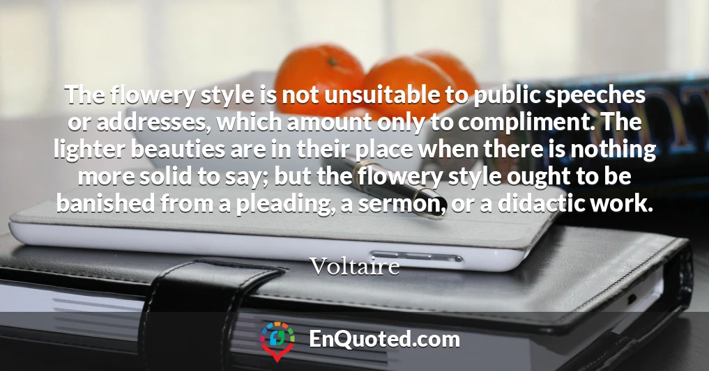 The flowery style is not unsuitable to public speeches or addresses, which amount only to compliment. The lighter beauties are in their place when there is nothing more solid to say; but the flowery style ought to be banished from a pleading, a sermon, or a didactic work.