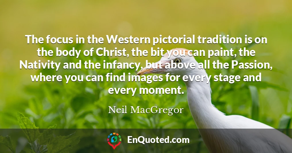 The focus in the Western pictorial tradition is on the body of Christ, the bit you can paint, the Nativity and the infancy, but above all the Passion, where you can find images for every stage and every moment.