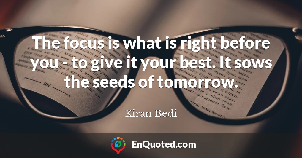 The focus is what is right before you - to give it your best. It sows the seeds of tomorrow.