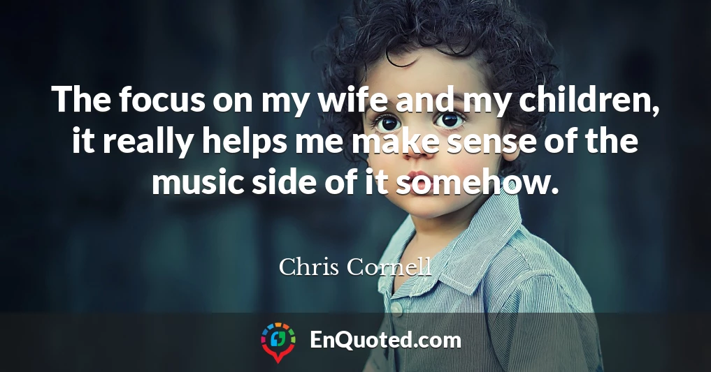 The focus on my wife and my children, it really helps me make sense of the music side of it somehow.
