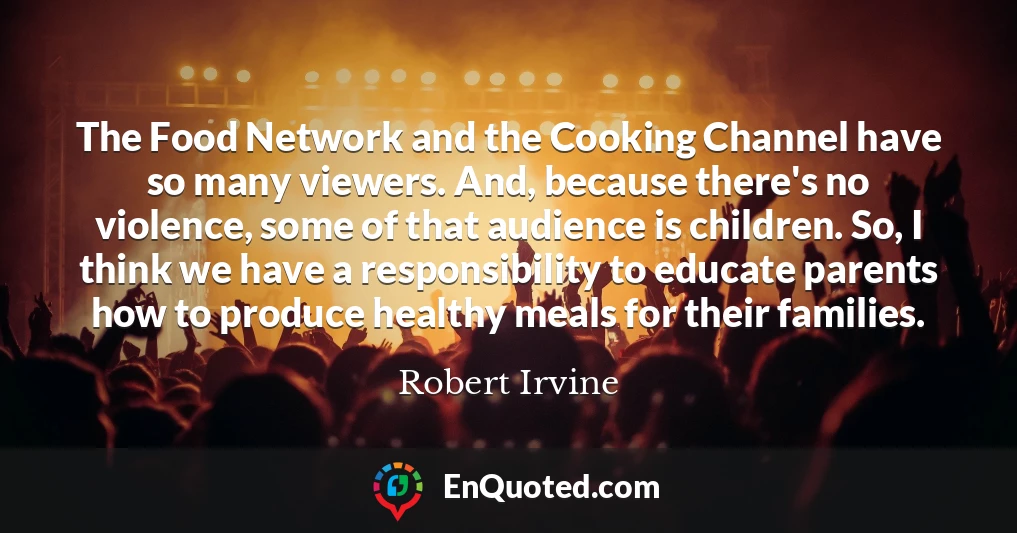 The Food Network and the Cooking Channel have so many viewers. And, because there's no violence, some of that audience is children. So, I think we have a responsibility to educate parents how to produce healthy meals for their families.
