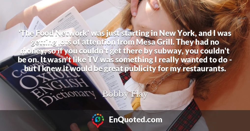 'The Food Network' was just starting in New York, and I was getting lots of attention from Mesa Grill. They had no money, so if you couldn't get there by subway, you couldn't be on. It wasn't like TV was something I really wanted to do - but I knew it would be great publicity for my restaurants.