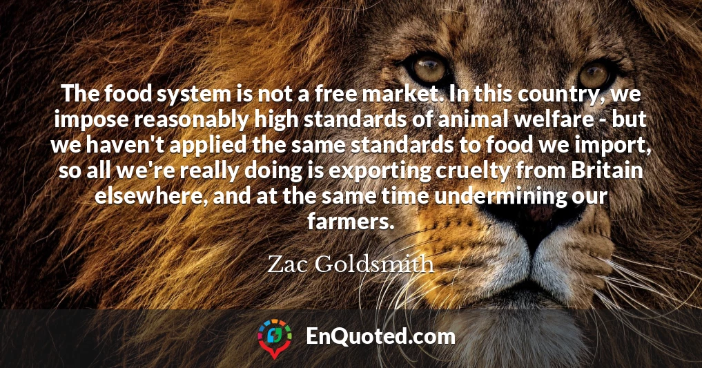 The food system is not a free market. In this country, we impose reasonably high standards of animal welfare - but we haven't applied the same standards to food we import, so all we're really doing is exporting cruelty from Britain elsewhere, and at the same time undermining our farmers.