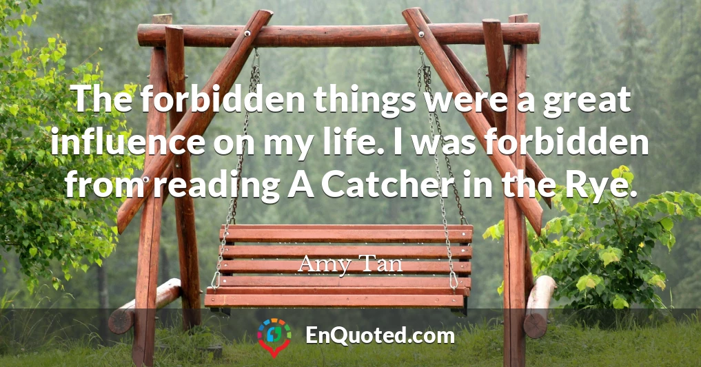 The forbidden things were a great influence on my life. I was forbidden from reading A Catcher in the Rye.