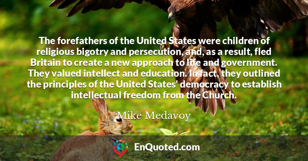 The forefathers of the United States were children of religious bigotry and persecution, and, as a result, fled Britain to create a new approach to life and government. They valued intellect and education. In fact, they outlined the principles of the United States' democracy to establish intellectual freedom from the Church.
