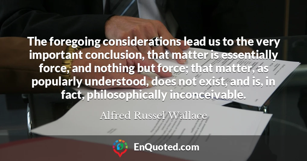 The foregoing considerations lead us to the very important conclusion, that matter is essentially force, and nothing but force; that matter, as popularly understood, does not exist, and is, in fact, philosophically inconceivable.