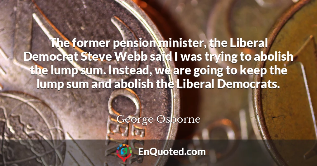 The former pension minister, the Liberal Democrat Steve Webb said I was trying to abolish the lump sum. Instead, we are going to keep the lump sum and abolish the Liberal Democrats.
