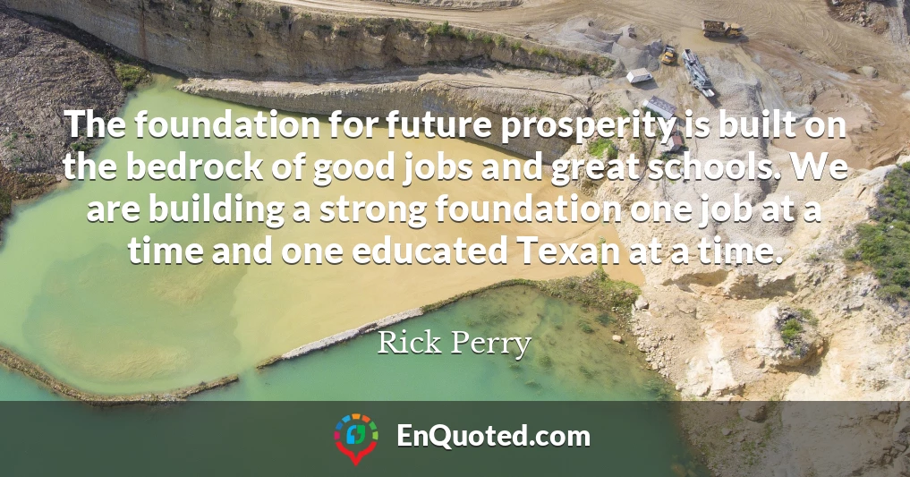 The foundation for future prosperity is built on the bedrock of good jobs and great schools. We are building a strong foundation one job at a time and one educated Texan at a time.