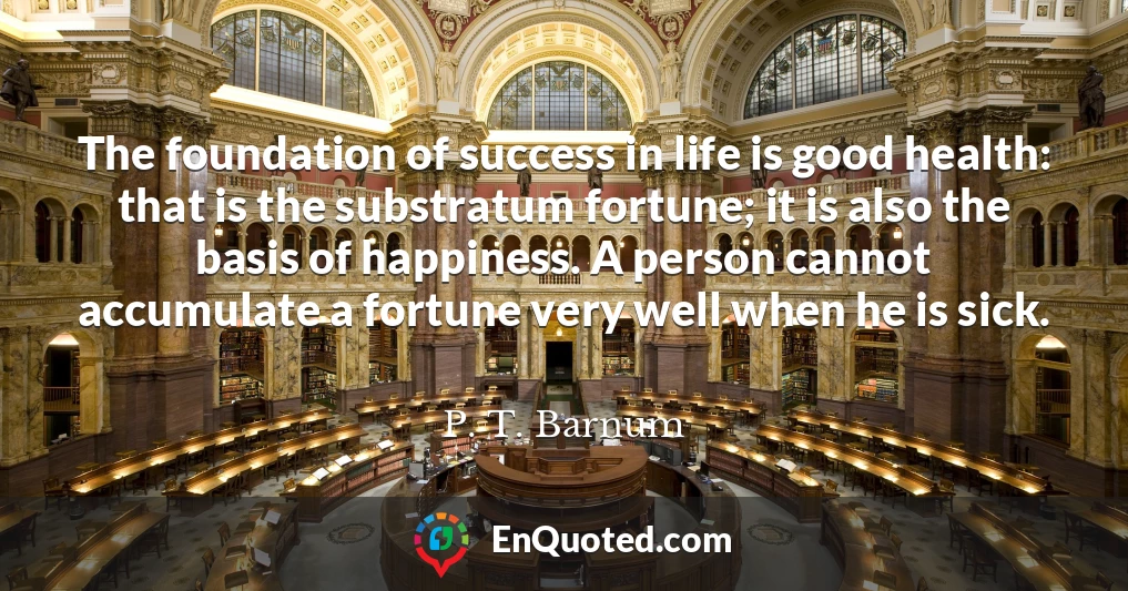 The foundation of success in life is good health: that is the substratum fortune; it is also the basis of happiness. A person cannot accumulate a fortune very well when he is sick.