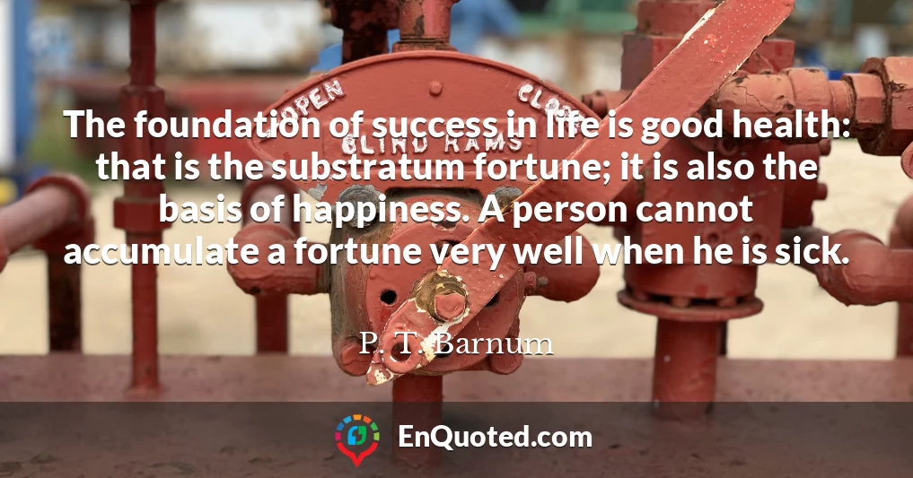 The foundation of success in life is good health: that is the substratum fortune; it is also the basis of happiness. A person cannot accumulate a fortune very well when he is sick.