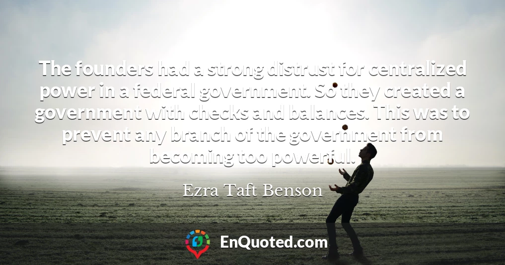 The founders had a strong distrust for centralized power in a federal government. So they created a government with checks and balances. This was to prevent any branch of the government from becoming too powerful.