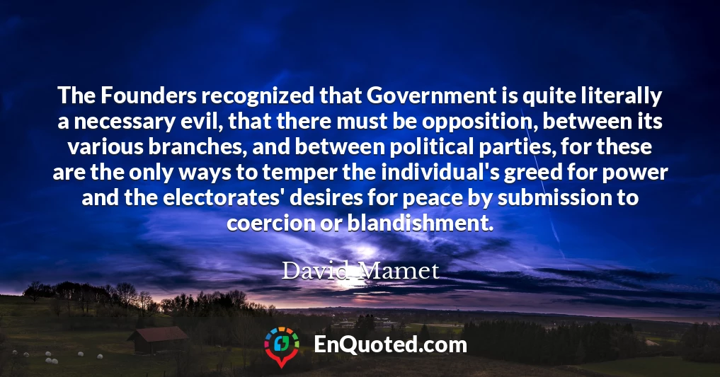 The Founders recognized that Government is quite literally a necessary evil, that there must be opposition, between its various branches, and between political parties, for these are the only ways to temper the individual's greed for power and the electorates' desires for peace by submission to coercion or blandishment.