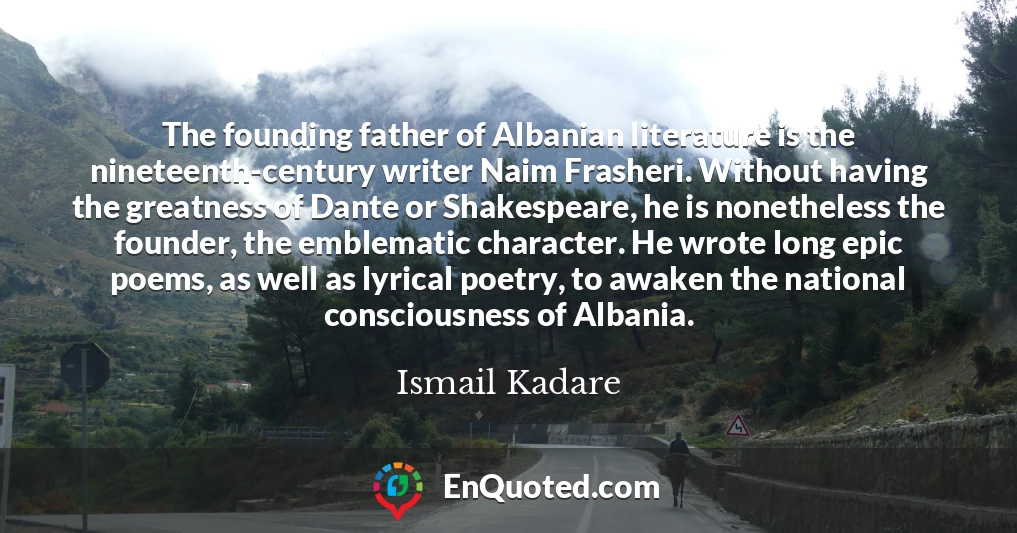 The founding father of Albanian literature is the nineteenth-century writer Naim Frasheri. Without having the greatness of Dante or Shakespeare, he is nonetheless the founder, the emblematic character. He wrote long epic poems, as well as lyrical poetry, to awaken the national consciousness of Albania.