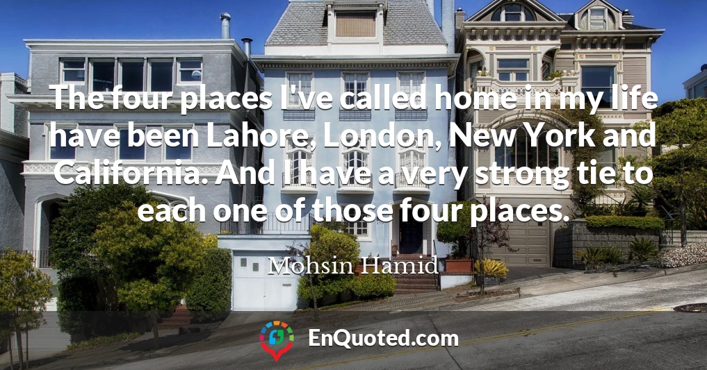 The four places I've called home in my life have been Lahore, London, New York and California. And I have a very strong tie to each one of those four places.