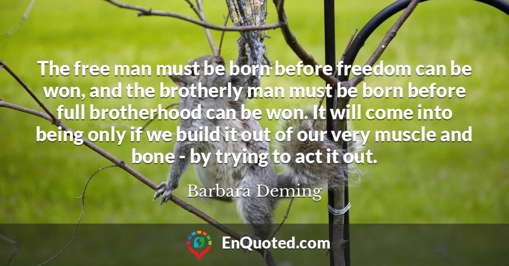 The free man must be born before freedom can be won, and the brotherly man must be born before full brotherhood can be won. It will come into being only if we build it out of our very muscle and bone - by trying to act it out.
