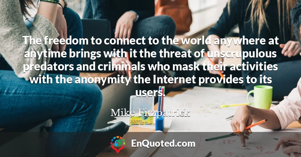 The freedom to connect to the world anywhere at anytime brings with it the threat of unscrupulous predators and criminals who mask their activities with the anonymity the Internet provides to its users.
