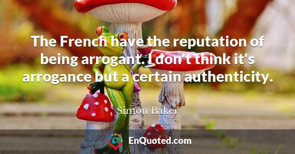 The French have the reputation of being arrogant. I don't think it's arrogance but a certain authenticity.