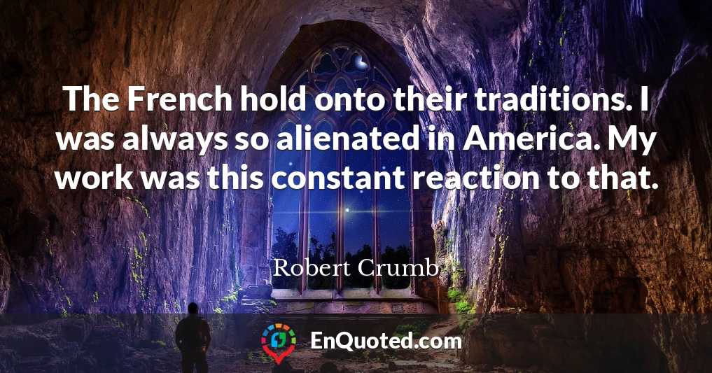 The French hold onto their traditions. I was always so alienated in America. My work was this constant reaction to that.