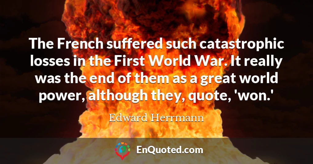 The French suffered such catastrophic losses in the First World War. It really was the end of them as a great world power, although they, quote, 'won.'