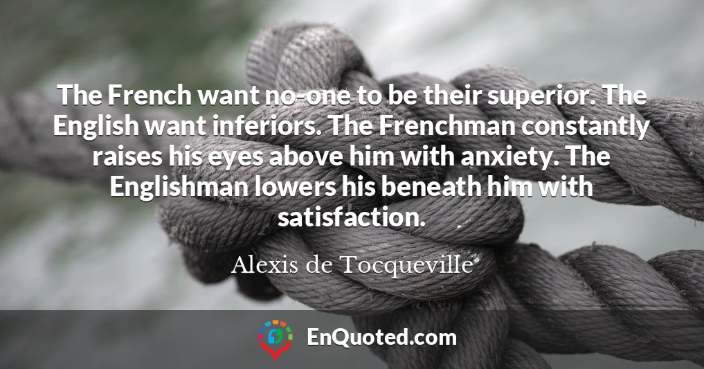 The French want no-one to be their superior. The English want inferiors. The Frenchman constantly raises his eyes above him with anxiety. The Englishman lowers his beneath him with satisfaction.