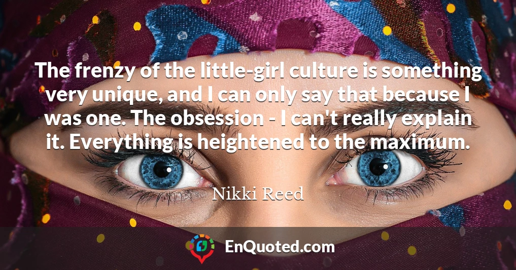 The frenzy of the little-girl culture is something very unique, and I can only say that because I was one. The obsession - I can't really explain it. Everything is heightened to the maximum.