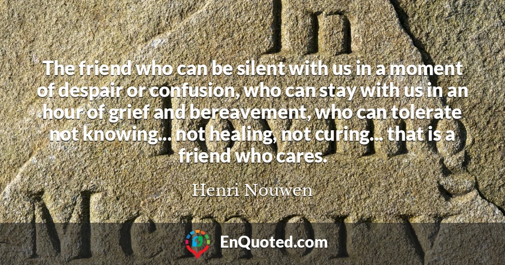 The friend who can be silent with us in a moment of despair or confusion, who can stay with us in an hour of grief and bereavement, who can tolerate not knowing... not healing, not curing... that is a friend who cares.