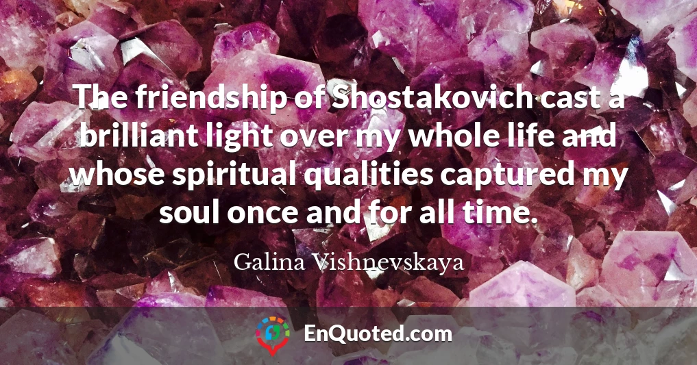 The friendship of Shostakovich cast a brilliant light over my whole life and whose spiritual qualities captured my soul once and for all time.