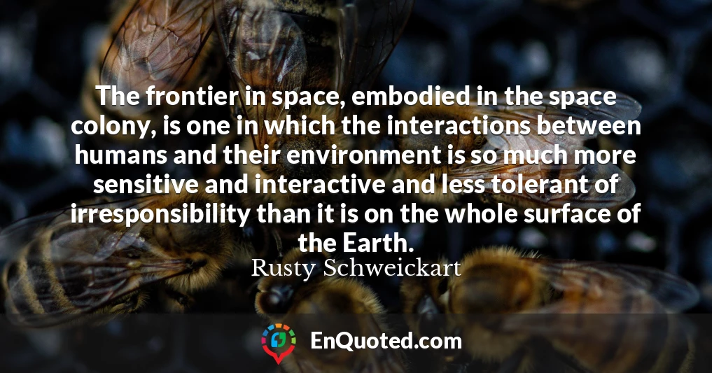 The frontier in space, embodied in the space colony, is one in which the interactions between humans and their environment is so much more sensitive and interactive and less tolerant of irresponsibility than it is on the whole surface of the Earth.