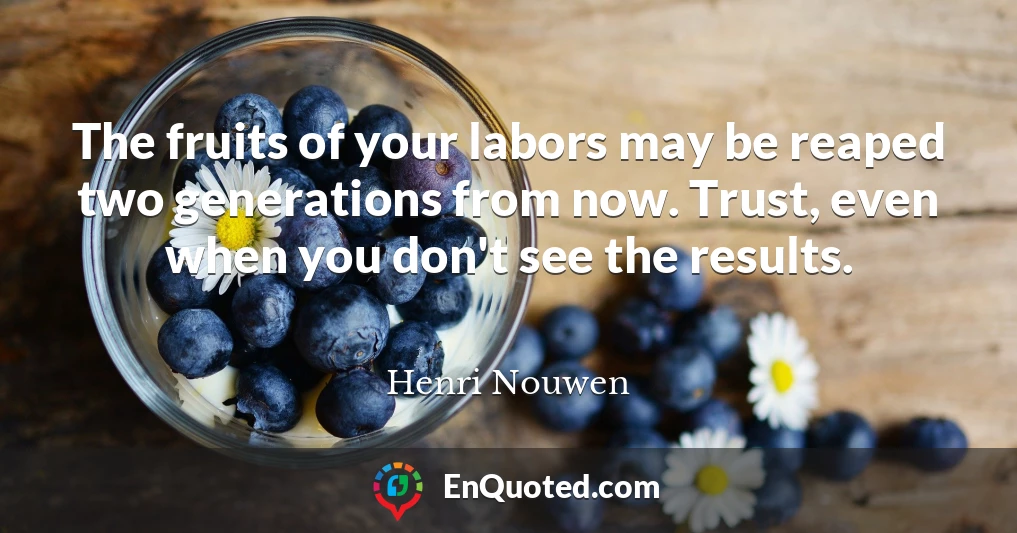 The fruits of your labors may be reaped two generations from now. Trust, even when you don't see the results.