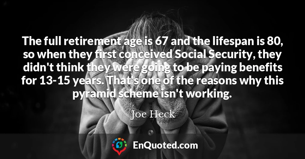The full retirement age is 67 and the lifespan is 80, so when they first conceived Social Security, they didn't think they were going to be paying benefits for 13-15 years. That's one of the reasons why this pyramid scheme isn't working.