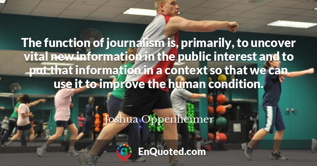 The function of journalism is, primarily, to uncover vital new information in the public interest and to put that information in a context so that we can use it to improve the human condition.