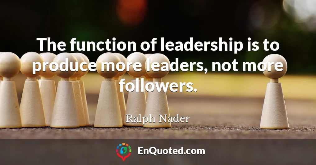 The function of leadership is to produce more leaders, not more followers.