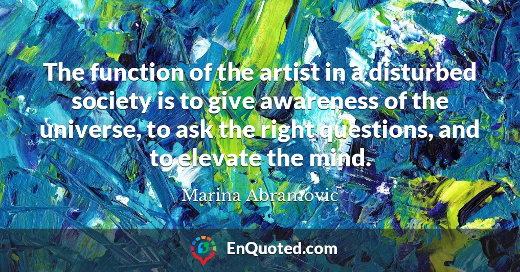 The function of the artist in a disturbed society is to give awareness of the universe, to ask the right questions, and to elevate the mind.