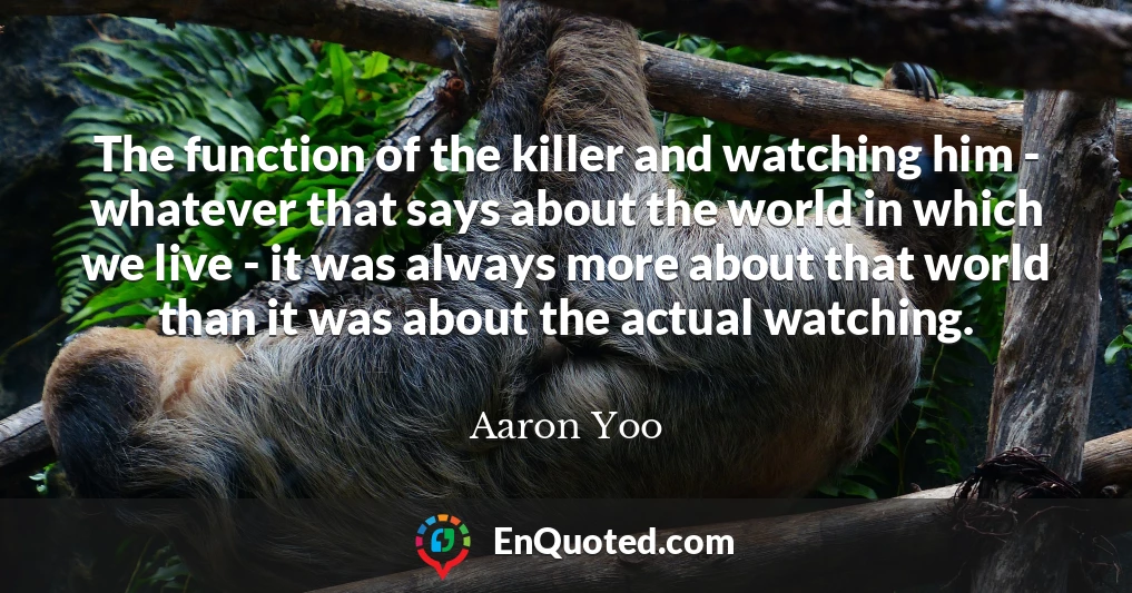 The function of the killer and watching him - whatever that says about the world in which we live - it was always more about that world than it was about the actual watching.